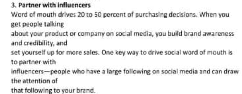 3. Partner with infiuencers
Word of mouth drives 20 to 50 percent of purchasing decisions, When you
get people talking
about your product or company on social media, you build brand awareness
and credibility, and
set yourself up for more sales. One key way to drive social word of mouth is
to partner with
influencers-people who have a large following on social media and can draw
the attention of
that following to your brand.
