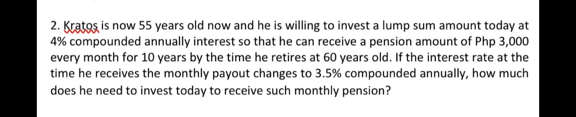 2. Kratos is now 55 years old now and he is willing to invest a lump sum amount today at
4% compounded annually interest so that he can receive a pension amount of Php 3,000
every month for 10 years by the time he retires at 60 years old. If the interest rate at the
time he receives the monthly payout changes to 3.5% compounded annually, how much
does he need to invest today to receive such monthly pension?
