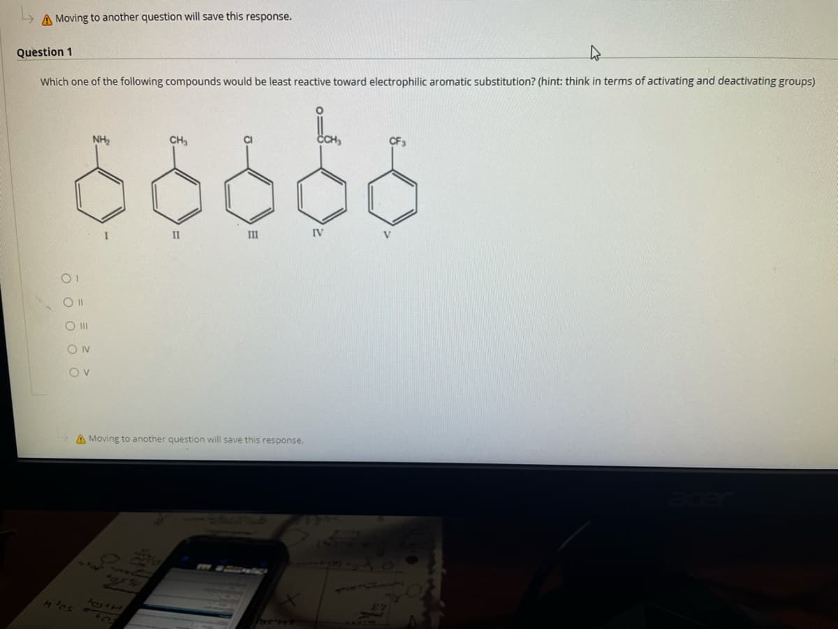 L> A Moving to another question will save this response.
Question 1
Which one of the following compounds would be least reactive toward electrophilic aromatic substitution? (hint: think in terms of activating and deactivating groups)
NH2
CH3
CI
CH,
CF3
II
II
IV
V
A Moving to another question will save this response.
4034

