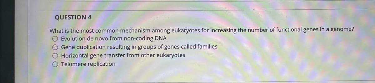 QUESTION 4
What is the most common mechanism among eukaryotes for increasing the number of functional genes in a genome?
O Evolution de novo from non-coding DNA
Gene duplication resulting in groups of genes called families
O Horizontal gene transfer from other eukaryotes
O Telomere replication
