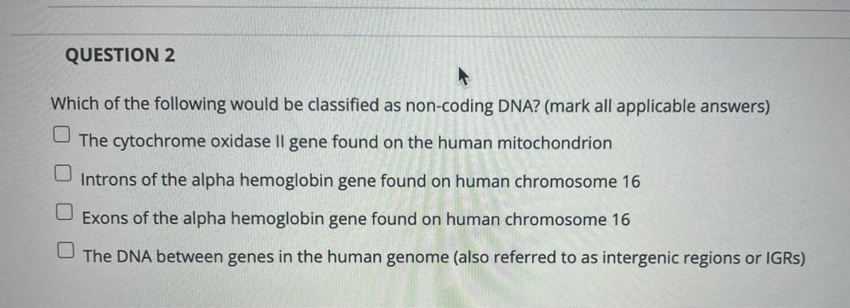 QUESTION 2
Which of the following would be classified as non-coding DNA? (mark all applicable answers)
The cytochrome oxidase Il gene found on the human mitochondrion
Introns of the alpha hemoglobin gene found on human chromosome 16
Exons of the alpha hemoglobin gene found on human chromosome 16
U The DNA between genes in the human genome (also referred to as intergenic regions or IGRS)
