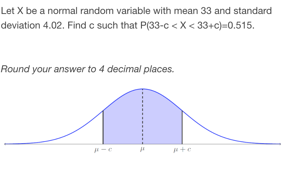 Let X be a normal random variable with mean 33 and standard
deviation 4.02. Find c such that P(33-c < X < 33+c)=0.515.
Round your answer to 4 decimal places.
H+c
