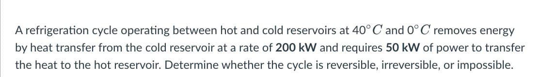 A refrigeration cycle operating between hot and cold reservoirs at 40° C and 0°C removes energy
by heat transfer from the cold reservoir at a rate of 200 kW and requires 50 kW of power to transfer
the heat to the hot reservoir. Determine whether the cycle is reversible, irreversible, or impossible.