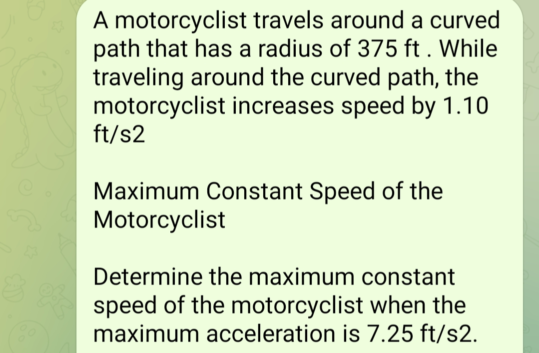 A motorcyclist travels around a curved
path that has a radius of 375 ft. While
traveling around the curved path, the
motorcyclist increases speed by 1.10
ft/s2
Maximum Constant Speed of the
Motorcyclist
Determine the maximum constant
speed of the motorcyclist when the
maximum acceleration is 7.25 ft/s2.