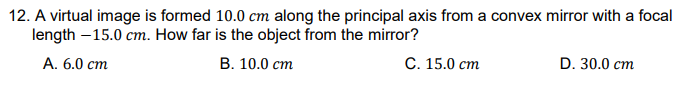 12. A virtual image is formed 10.0 cm along the principal axis from a convex mirror with a focal
length –15.0 cm. How far is the object from the mirror?
А. 6.0 ст
В. 10.0 ст
С. 15.0 ст
D. 30.0 cm
