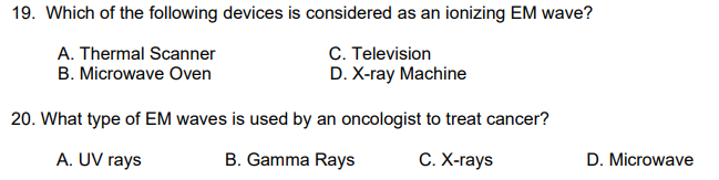 19. Which of the following devices is considered as an ionizing EM wave?
A. Thermal Scanner
B. Microwave Oven
C. Television
D. X-ray Machine
20. What type of EM waves is used by an oncologist to treat cancer?
A. UV rays
B. Gamma Rays
С. Х-гаys
D. Microwave
