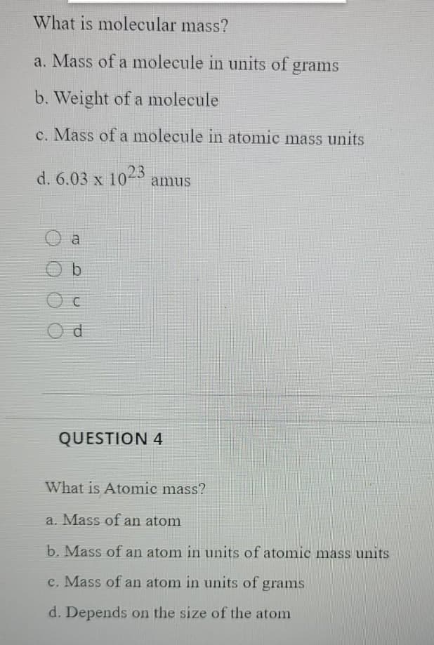What is molecular mass?
a. Mass of a molecule in units of grams
b. Weight of a molecule
c. Mass of a molecule in atomic mass units
d. 6.03 x 1023
amus
a
QUESTION 4
What is Atomic mass?
a. Mass of an atom
b. Mass of an atom in units of atomic mass units
c. Mass of an atom in units of grams
d. Depends on the size of the atom
