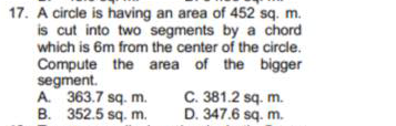 17. A circle is having an area of 452 sq. m.
is cut into two segments by a chord
which is 6m from the center of the circle.
Compute the area of the bigger
segment.
A. 363.7 sq. m.
B. 352.5 sq. m.
C. 381.2 sq. m.
D. 347.6 sq. m.
