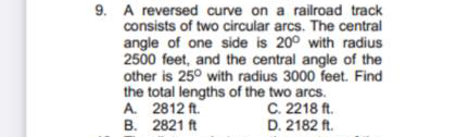 9. A reversed curve on a railroad track
consists of two circular arcs. The central
angle of one side is 20° with radius
2500 feet, and the central angle of the
other is 25° with radius 3000 feet. Find
the total lengths of the two arcs.
A. 2812 ft.
B. 2821 ft
C. 2218 ft.
D. 2182 ft.
