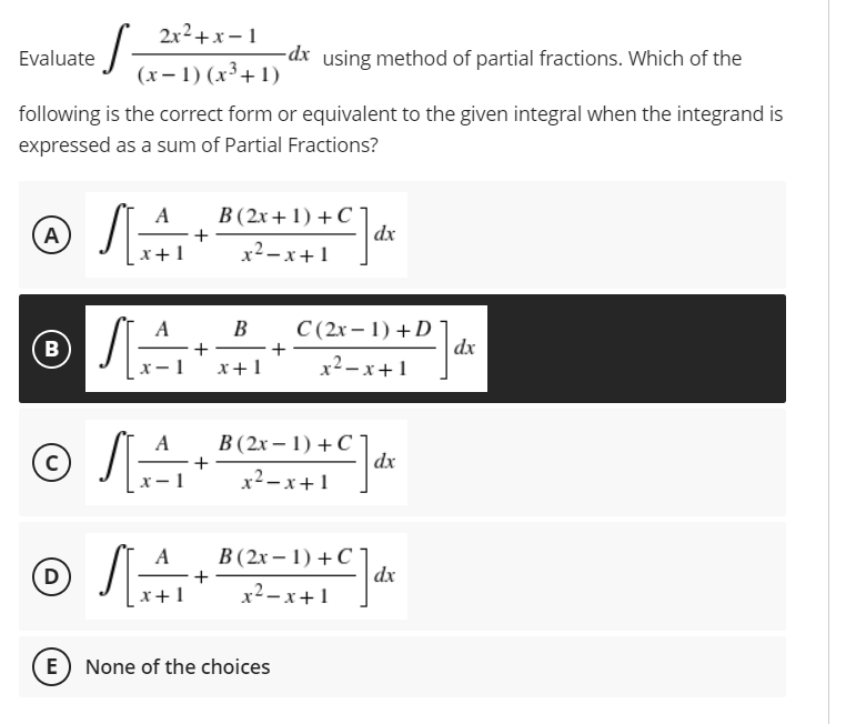2x²+x-1
·S
Evaluate
-dx using method of partial fractions. Which of the
(x-1) (x³+1)
following is the correct form or equivalent to the given integral when the integrand is
expressed as a sum of Partial Fractions?
A
B (2x+1)+C]
A
+
x+1
x²-x+1
B
Ⓡ√A
—▬▬▬▬▬▬▬▬▬
B
+
x-1 x + 1
+
+
dx
C(2x-1) + D
x²-x+1
© SA
Ⓒ
dx
B (2x-1) + C]
x²-x+1
с
A B (2x-1) + C
Ⓒ√4+B(2-1)+C]dx
D
x²-x+1
E) None of the choices
dx