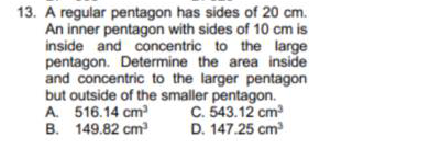 13. A regular pentagon has sides of 20 cm.
An inner pentagon with sides of 10 cm is
inside and concentric to the large
pentagon. Determine the area inside
and concentric to the larger pentagon
but outside of the smaller pentagon.
A. 516.14 cm
B. 149.82 cm
C. 543.12 cm
D. 147.25 cm
