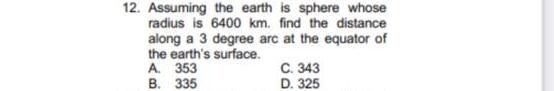 12. Assuming the earth is sphere whose
radius is 6400 km. find the distance
along a 3 degree arc at the equator of
the earth's surface.
A. 353
В. 335
C. 343
D. 325

