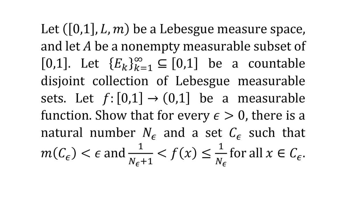 Let ([0,1], L, m) be a Lebesgue measure space,
and let A be a nonempty measurable subset of
[0,1]. Let {E}%=1 ≤ [0,1] be a countable
disjoint collection of Lebesgue measurable
sets. Let f:[0,1] → (0,1] be a measurable
function. Show that for every e > 0, there is a
natural number N and a set C such that
- for all x E CE.
1
1
m(C) < € and
NE+1
NE
<f(x) ≤