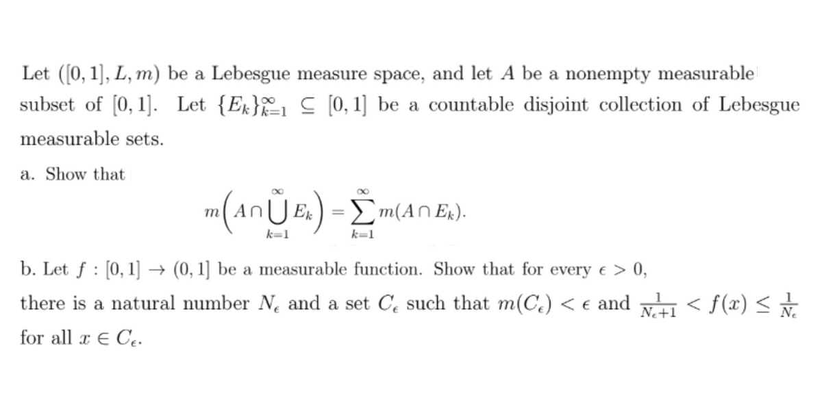 Let ([0, 1], L, m) be a Lebesgue measure space, and let A be a nonempty measurable
subset of [0, 1]. Let {E} [0, 1] be a countable disjoint collection of Lebesgue
measurable sets.
a. Show that
m (AnŨE₂) = Σm(ANE).
k=1
k=1
b. Let ƒ : [0, 1] → (0, 1] be a measurable function. Show that for every € > 0,
Ne
there is a natural number N₁ and a set C such that m(C₂) < € and №²+1 < f(x) ≤ / /
for all x € Ce.