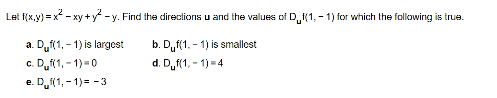 Let f(x,y) xxy+ yy. Find the directions u and the values of D,f(1, 1) for which the following is true
a. Duf(1, 1) is largest
b. Duf(1, 1) is smallest
d. Duf(1, 1) 4
c. Duf1, ) 0
e. Duf(1, 1)3
