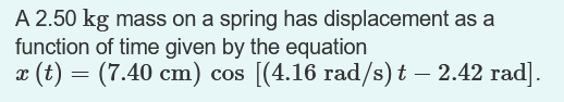 A 2.50 kg mass on a spring has displacement as a
function of time given by the equation
¤ (t) = (7.40 cm) cos [(4.16 rad/s) t – 2.42 rad].
-
