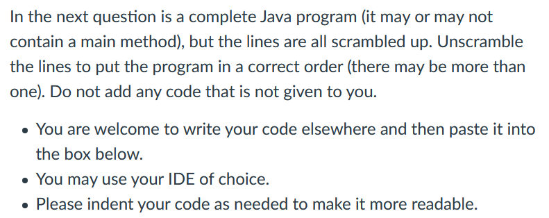 In the next question is a complete Java program (it may or may not
contain a main method), but the lines are all scrambled up. Unscramble
the lines to put the program in a correct order (there may be more than
one). Do not add any code that is not given to you.
• You are welcome to write your code elsewhere and then paste it into
the box below.
• You may use your IDE of choice.
• Please indent your code as needed to make it more readable.
