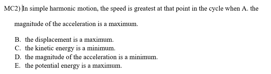 MC2) In simple harmonic motion, the speed is greatest at that point in the cycle when A. the
magnitude of the acceleration is a maximum.
B. the displacement is a maximum.
C. the kinetic energy is a minimum.
D. the magnitude of the acceleration is a minimum.
E. the potential energy is a maximum.
