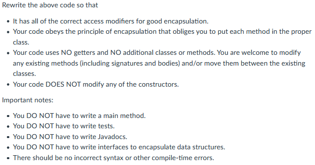 Rewrite the above code so that
• It has all of the correct access modifiers for good encapsulation.
• Your code obeys the principle of encapsulation that obliges you to put each method in the proper
class.
• Your code uses NO getters and NO additional classes or methods. You are welcome to modify
any existing methods (including signatures and bodies) and/or move them between the existing
classes.
• Your code DOES NOT modify any of the constructors.
Important notes:
• You DO NOT have to write a main method.
• You DO NOT have to write tests.
• You DO NOT have to write Javadocs.
• You DO NOT have to write interfaces to encapsulate data structures.
• There should be no incorrect syntax or other compile-time errors.
