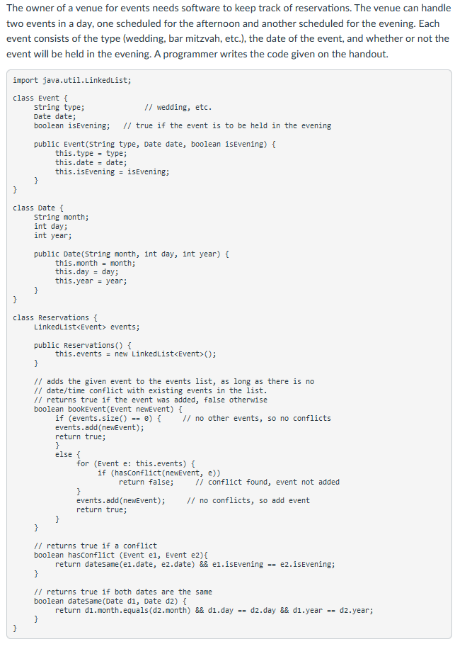 The owner of a venue for events needs software to keep track of reservations. The venue can handle
two events in a day, one scheduled for the afternoon and another scheduled for the evening. Each
event consists of the type (wedding, bar mitzvah, etc.), the date of the event, and whether or not the
event will be held in the evening. A programmer writes the code given on the handout.
import java.util.LinkedList;
class Event {
// wedding, etc.
String type;
Date date;
boolean isEvening;
// true if the event is to be held in the evening
public Event(string type, Date date, boolean isEvening) {
this.type - type;
this.date = date;
this.isEvening = isEvening;
}
class Date {
string month;
int day;
int year;
public Date(string month, int day, int year) {
this.month = month;
this.day = day;
this.year = year;
class Reservations {
LinkedList<Event> events;
public Reservations() {
this.events = new LinkedList<Event>();
// adds the given event to the events list, as long as there is no
// date/time conflict with existing events in the list.
// returns true if the event was added, false otherwise
boolean bookEvent (Event newEvent) {
if (events.size() == 0) {
events.add(newEvent);
return true;
}
else {
// no other events, so no conflicts
for (Event e: this.events) {
if (hasconflict(newEvent, e))
return false;
/i conflict found, event not added
}
events.add(newEvent);
return true;
// no conflicts, so add event
// returns true if a conflict
boolean hasconflict (Event e1, Event e2){
return datesame(e1.date, e2.date) && e1.isEvening = e2.isEvening;
}
// returns true if both dates are the same
boolean datesame (Date di, Date d2) {
return d1.month.equals (d2. month) && d1.day == d2.day && d1.year == d2.year;
}
}
