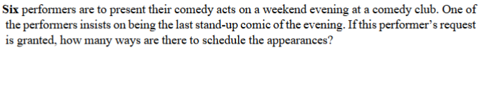 Six performers are to present their comedy acts on a weekend evening at a comedy club. One of
the performers insists on being the last stand-up comic of the evening. If this performer's request
is granted, how many ways are there to schedule the appearances?
