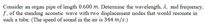 Consider an organ pipe of length 0.600 m. Determine the wavelength, 2, and frequency,
f, of the standing acoustic wave with two displacement nodes that would resonate in
such a tube. (The speed of sound in the air is 344 m/s.)
