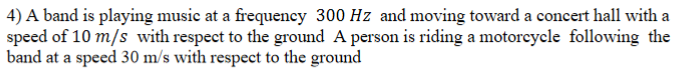 4) A band is playing music at a frequency 300 Hz and moving toward a concert hall with a
speed of 10 m/s with respect to the ground A person is riding a motorcycle following the
band at a speed 30 m/s with respect to the ground
