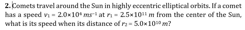 2. Comets travel around the Sun in highly eccentric elliptical orbits. If a comet
has a speed V1 = 2.0×104 ms-1 at ri = 2.5x1011 m from the center of the Sun,
what is its speed when its distance of r2 = 5.0×1010 m?
