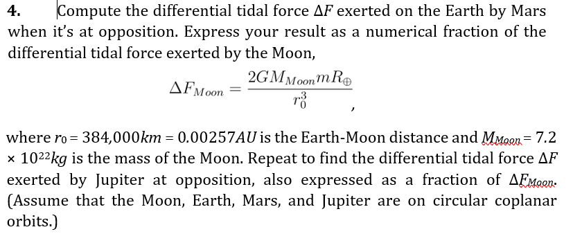 4.
Compute the differential tidal force AF exerted on the Earth by Mars
when it's at opposition. Express your result as a numerical fraction of the
differential tidal force exerted by the Moon,
2GMMoonm RO
where ro = 384,000km = 0.00257AU is the Earth-Moon distance and MMoon = 7.2
x 1022kg is the mass of the Moon. Repeat to find the differential tidal force AF
exerted by Jupiter at opposition, also expressed as a fraction of AEMaen.
(Assume that the Moon, Earth, Mars, and Jupiter are on circular coplanar
orbits.)
