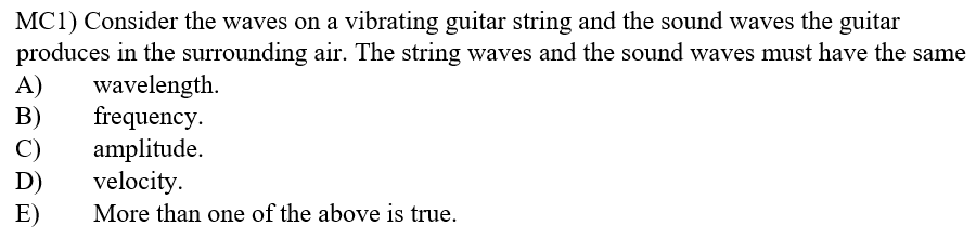 MC1) Consider the waves on a vibrating guitar string and the sound waves the guitar
produces in the surrounding air. The string waves and the sound waves must have the same
A)
B)
C)
wavelength.
frequency.
amplitude.
velocity.
D)
E)
More than one of the above is true.

