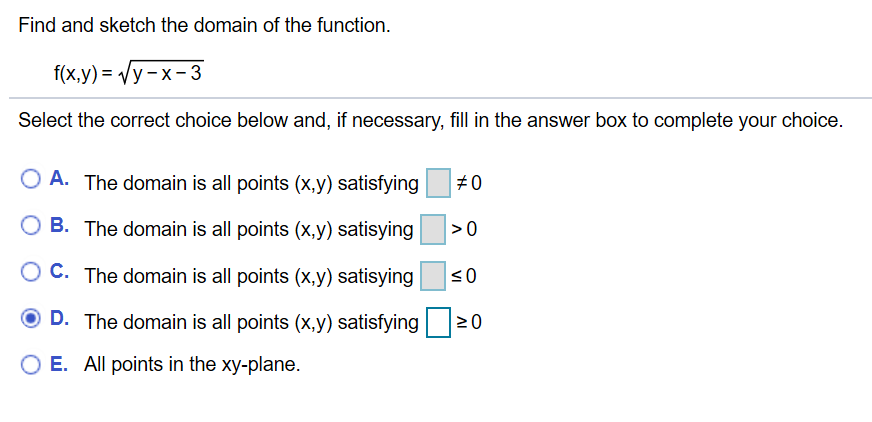 Find and sketch the domain of the function
f(x,y) y-x-3
Select the correct choice below and, if necessary, fill in the answer box to complete your choice.
O A. The domain is all points (x.y) satisfying
#0
O B. The domain is all points (x,y) satisying
C. The domain is all points (x,y) satisying
D. The domain is all points (x,y) satisfying
0
O E. All points in the xy-plane.
