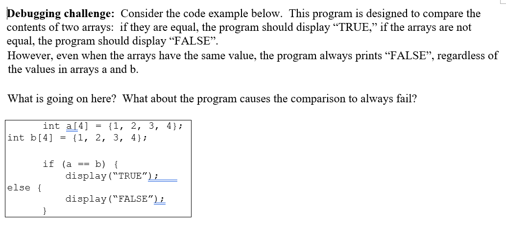 Debugging challenge: Consider the code example below. This program is designed to compare the
contents of two arrays: if they are equal, the program should display "TRUE," if the arrays are not
equal, the program should display "FALSE".
However, even when the arrays have the same value, the program always prints "FALSE", regardless of
the values in arrays a and b.
What is going on here? What about the program causes the comparison to always fail?
int a[4]
{1, 2, 3, 4};
int b[4]
= {1, 2, 3, 4};
if (a == b) {
display ("TRUE");
else {
display ("FALSE");
