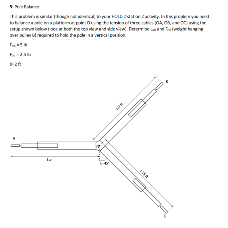 This problem is similar (though not identical) to your HOLD 2 station 2 activity. In this problem you need
to balance a pole on a platform at point Dusing the tension of three cables (OA, OB, and OC) using the
setup shown below (look at both the top view and side view). Determine LAD and FoB (weight hanging
3: Pole Balance
over pulley B) required to hold the pole in a vertical position.
FOA = 5 lb
Foc = 2.5 lb
h=2 ft
LAD
0=45°
1.75 ft
1.5 ft
