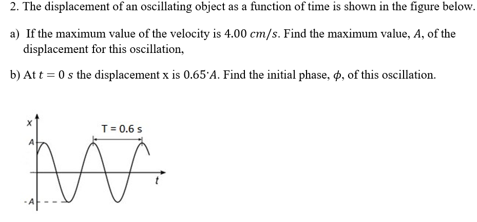 2. The displacement of an oscillating object as a function of time is shown in the figure below.
a) If the maximum value of the velocity is 4.00 cm/s. Find the maximum value, A, of the
displacement for this oscillation,
b) At t = 0 s the displacement x is 0.65'A. Find the initial phase, p, of this oscillation.
T= 0.6 s
A
-A
