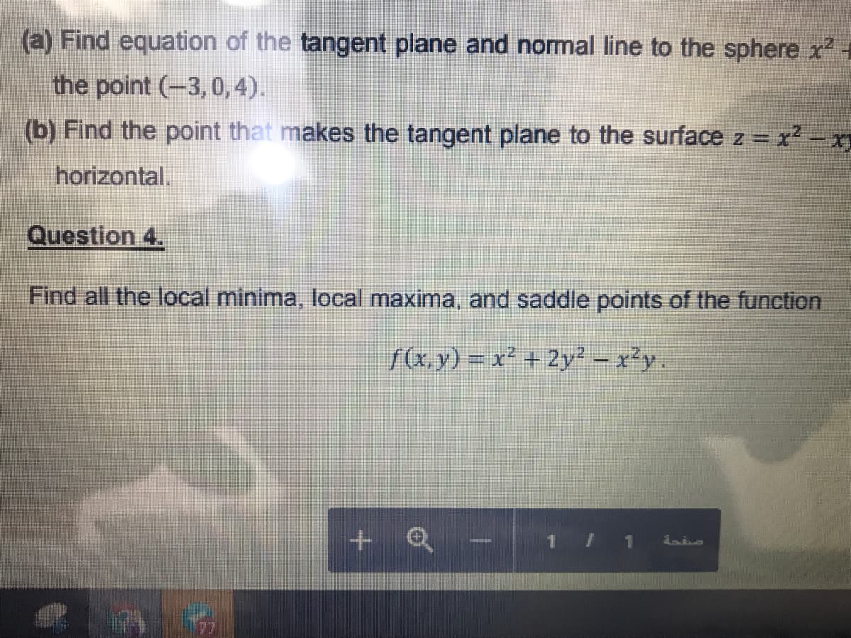 (a) Find equation of the tangent plane and normal line to the sphere x2
the point (-3,0,4).
(b) Find the point that makes the tangent plane to the surface z = x2 - x
%3D
horizontal.
Question 4.
Find all the local minima, local maxima, and saddle points of the function
f(x,y) = x² +2y² - x²y.
+ Q
- 1 1 is
77
