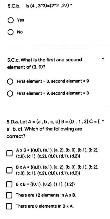 5.C.b. Is (4.3^3)=(2^2 27).
Yes
O No
5.C.C. What is the first and second
element of (3, 9)?
First element = 3, second element = 9
First element = 9, second element = 3
5.D.a. Let A = (a, b, c, d] B = (0.1.2) C = { *
a, b, c). Which of the following are
correct?
A x B= ((a,0), (a,1),(a, 2), (b, 0), (b.1), (b,2),
(c.0). (c.1). (c.2). (d.0), (d.1), (d,2))
BxA= ((a,0), (a.1), (a, 2), (b, 0), (b.1). (b.2),
(c.0). (c.1), (c,2), (d.0), (d,1),(d,2))
B x B= ((0.1), (0,2), (1,1), (1,2))
There are 12 elements in A x B.
There are 8 elements in B x A.