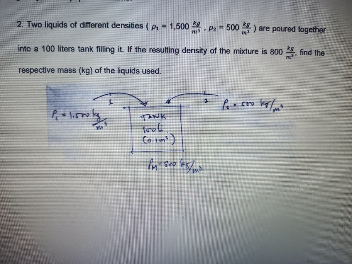 2. Two liquids of different densities ( p, = 1,500
, Pz = 500) are poured together
m3
m3
into a 100 liters tank filling it. If the resulting density of the mixture is 800
kg
find the
respective mass (kg) of the liquids used.
TANK
