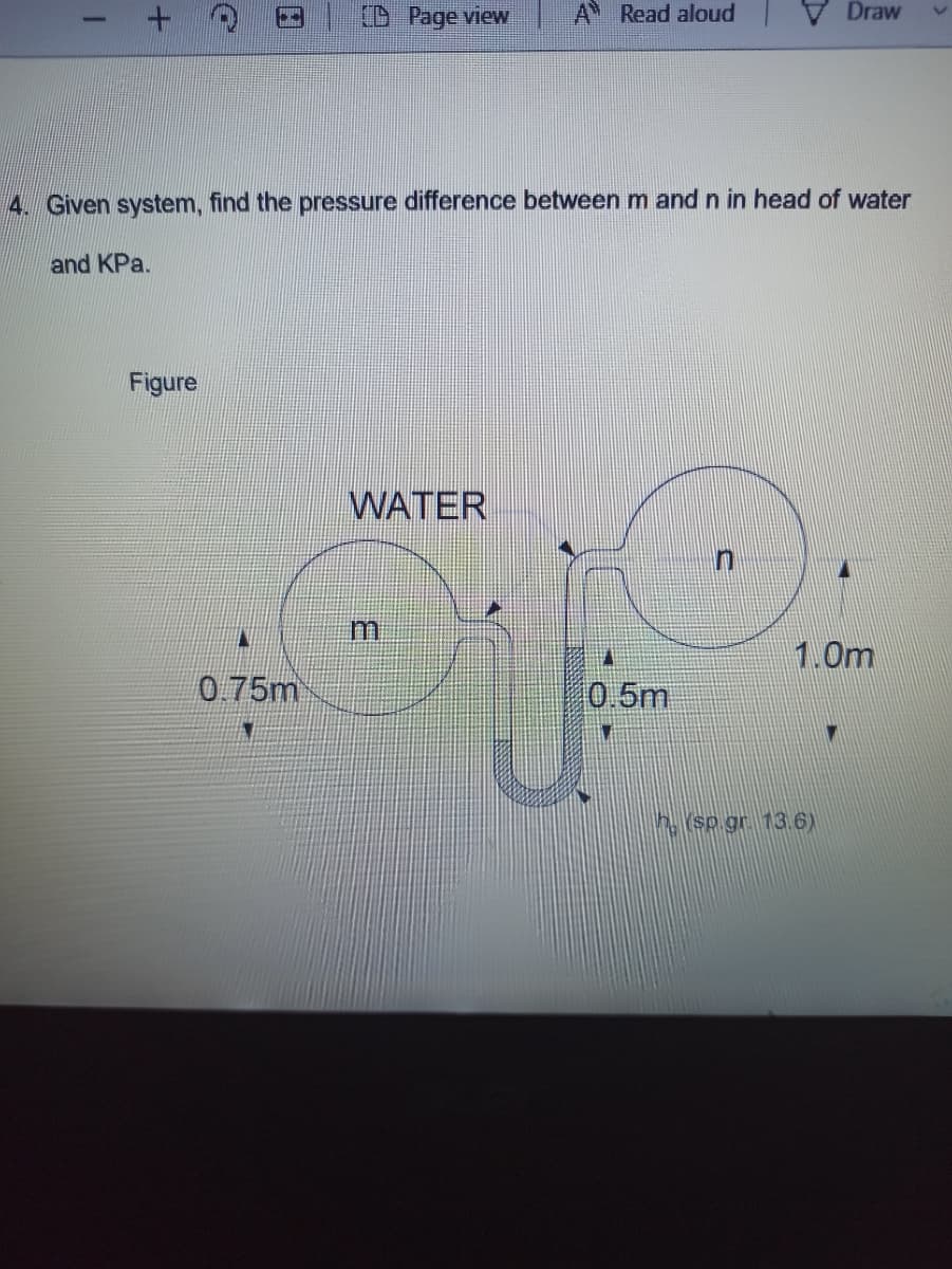 (D Page view
A Read aloud
Draw
4. Given system, find the pressure difference betweenm and n in head of water
and KPa.
Figure
WATER
1.0m
0.75m
0.5m
h (sp gr. 13.6)
3.
