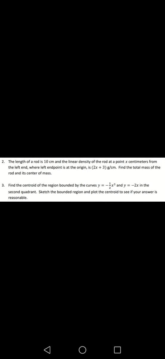 2.
The length of a rod is 10 cm and the linear density of the rod at a point x centimeters from
the left end, where left endpoint is at the origin, is (2x + 3) g/cm. Find the total mass of the
rod and its center of mass.
3. Find the centroid of the region bounded by the curves y = --x3 and y = -2x in the
second quadrant. Sketch the bounded region and plot the centroid to see if your answer is
reasonable.
< O O
