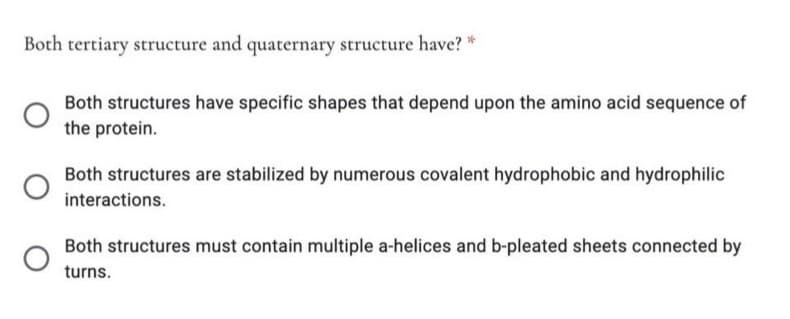 Both tertiary structure and quaternary structure have? *
Both structures have specific shapes that depend upon the amino acid sequence of
the protein.
Both structures are stabilized by numerous covalent hydrophobic and hydrophilic
interactions.
Both structures must contain multiple a-helices and b-pleated sheets connected by
turns.
