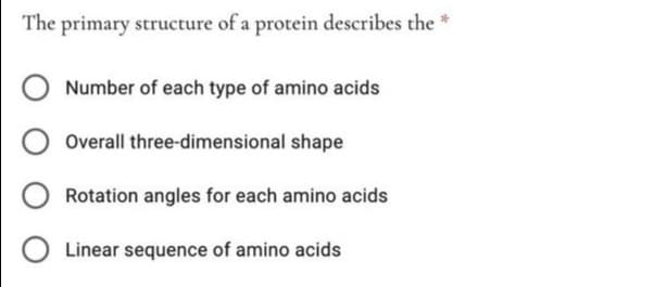 The primary structure of a protein describes the *
Number of each type of amino acids
Overall three-dimensional shape
Rotation angles for each amino acids
Linear sequence of amino acids
