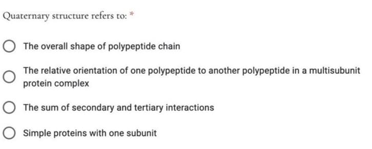 Quaternary structure refers to: *
The overall shape of polypeptide chain
The relative orientation of one polypeptide to another polypeptide in a multisubunit
protein complex
O The sum of secondary and tertiary interactions
O Simple proteins with one subunit
