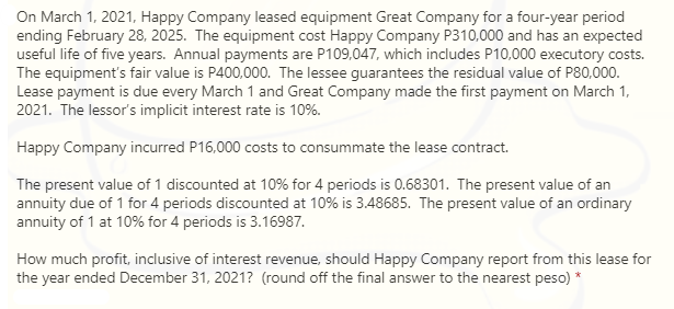 On March 1, 2021, Happy Company leased equipment Great Company for a four-year period
ending February 28, 2025. The equipment cost Happy Company P310,000 and has an expected
useful life of five years. Annual payments are P109,047, which includes P10,000 executory costs.
The equipment's fair value is P400,000. The lessee guarantees the residual value of P80,000.
Lease payment is due every March 1 and Great Company made the first payment on March 1,
2021. The lessor's implicit interest rate is 10%.
Happy Company incurred P16,000 costs to consummate the lease contract.
The present value of 1 discounted at 10% for 4 periods is 0.68301. The present value of an
annuity due of 1 for 4 periods discounted at 10% is 3.48685. The present value of an ordinary
annuity of 1 at 10% for 4 periods is 3.16987.
How much profit, inclusive of interest revenue, should Happy Company report from this lease for
the year ended December 31, 2021? (round off the final answer to the nearest peso) *
