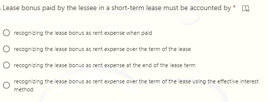 Lease bonus paid by the lessee in a short-term lease must be accounted by *
recognizing the lease bonus as rent expense when paid
recognizing the lease bonus as rent expense over the term of the lease
recognizing the lease bonus as rent expense at the end of the lease term
recognizing the lease bonus as rent expense over the term of the lease using the effective interest
method
