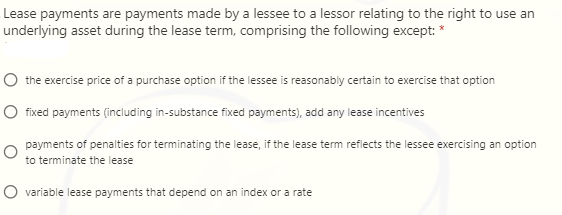 Lease payments are payments made by a lessee to a lessor relating to the right to use an
underlying asset during the lease term, comprising the following except: *
O the exercise price of a purchase option if the lessee is reasonably certain to exercise that option
O fixed payments (including in-substance fixed payments), add any lease incentives
payments of penalties for terminating the lease, if the lease term reflects the lessee exercising an option
to terminate the lease
O variable lease payments that depend on an index or a rate
