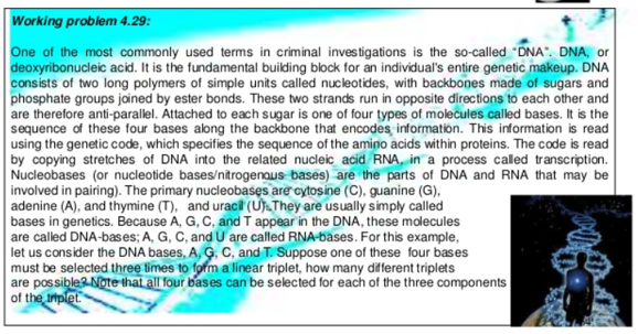 Working problem 4.29:
One of the most commonly used terms in criminal investigations is the so-called "DNA". DNA, or
deoxyribonucleic acid. It is the fundamental building block for an individual's entire genetic makeup. DNA
consists of two long polymers of simple units called nucleotides, with backbones made of sugars and
phosphate groups jained by ester bonds. These two strands run in opposite directions to each other and
are therefore anti-parallel. Attached to each sugar is one of four types of molecules called bases. It is the
sequence of these four bases along the backbone that encodes information. This information is read
using the genetic code, which specifies the sequence of the amino acids within proteins. The code is read
by copying stretches of DNA into the related nucleic acid RNA, in a process caled transcription.
Nucleobases (or nucleotide bases/nitrogenous bases) are the parts of DNA and RNA that may be
involved in pairing). The primary nucleobases are cytosine (C), guanine (G),
adenine (A), and thymine (T), and uracil (Uj.They are usually simply called
bases in genetics. Because A, G, C, and T appear in the DNA, these molecules
are called DNA-bases; A, G, C, and U are called RNA-bases. For this example,
let us consider the DNA bases, A, G. C, and T. Suppose one of these four bases
must be selected three times to form a linear triplet, how many different triplets
are possible Note that all four bases can be selected for each of the three components
of the tplet
