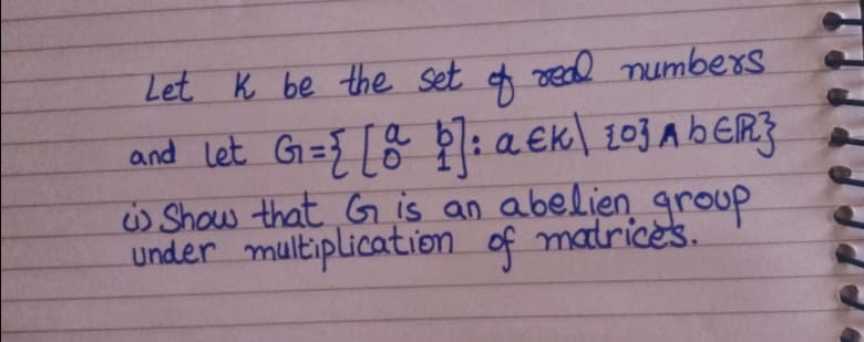 Let K be the set f ved numbers
and Let G={ [& Ŕ: a €k\ 103 A bER3
Show that G is an abelien group
Under multiplication of matrices.
