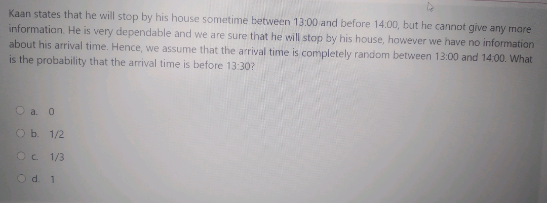 Kaan states that he will stop by his house sometime between 13:00 and before 14:00, but he cannot give any more
information. He is very dependable and we are sure that he will stop by his house, however we have no information
about his arrival time. Hence, we assume that the arrival time is completely random between 13:00 and 14:00. What
is the probability that the arrival time is before 13:30?
O a.
0.
O b. 1/2
O c.
1/3
O d. 1
