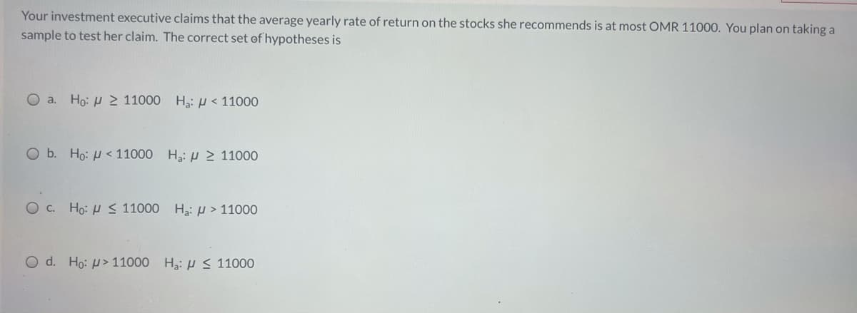 Your investment executive claims that the average yearly rate of return on the stocks she recommends is at most OMR 11000. You plan on taking a
sample to test her claim. The correct set of hypotheses is
O a. Ho: H> 11000 H:H < 11000
O b. Ho: H< 11000 H3: H 2 11000
Oc. Ho: H < 11000
H3: µ > 11000
O d. Ho: µ> 11000 H3: S 11000

