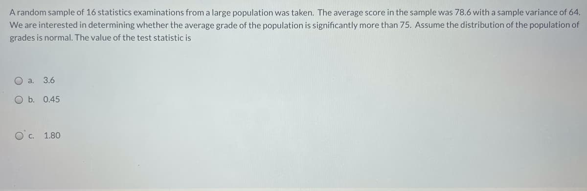 A random sample of 16 statistics examinations from a large population was taken. The average score in the sample was 78.6 with a sample variance of 64.
We are interested in determining whether the average grade of the population is significantly more than 75. Assume the distribution of the population of
grades is normal. The value of the test statistic is
O a.
3.6
O b. 0.45
Oc.
1.80
